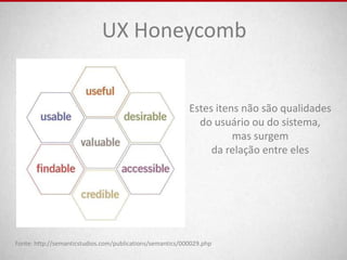 UX Honeycomb


                                                           Estes itens não são qualidades
                                                             do usuário ou do sistema,
                                                                     mas surgem
                                                                da relação entre eles




Fonte: http://semanticstudios.com/publications/semantics/000029.php
 