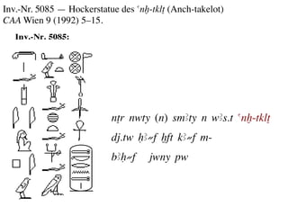 Inv.-Nr. 5085 — Hockerstatue des anx-tklT (Anch-takelot)
CAA Wien 9 (1992) 5–15.	
  	
  




                            nTr nwty (n) smAty n wAs.t anx-tklT	

                            dj.tw HA≠f xft kA≠f m-	

                            bAH≠f      jwny pw	

 