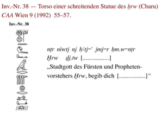 Inv.-Nr. 38 — Torso einer schreitenden Statue des xrw (Charu)
CAA Wien 9 (1992) 55–57.	





                  nTr niwtj nj HAtj-a jmj-r Hm.w-nTr
                  ≈⋲rw Dj.tw [.................]
                  „Stadtgott des Fürsten und Propheten-	

                  vorstehers ≈⋲rw, begib dich [.................]“
 