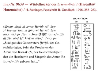 Inv.-Nr. 9639 — Würfelhocker des Hrw-m-tA-bA.t (Harentbô/
Horemtabat) / H. Satzinger, Festschrift R. Gundlach, 1996, 258–263.	


                                                   Inv.-Nr. 9639:
                                                     10        11

(10)	
  nTr niwtj nj jt-nTr Îr-xb mAa xrw
sA Hm-nTr Jmn m jpt-s.wt Îr mAa xrw
ms.n nb.t-pr jHy.t n Jmn-(11)Ra As.t-rSw.(tj)
Dj.(t)w HA≠f xft kA≠f m-bAH≠f Jwny pw
„Stadtgott des Gottesvaters Îr-xb, des Ge-	

rechtfertigten, Sohn des Propheten des 	

Amun von Karnak Îr, des Ge-rechtfertigten; 	

den die Hausherrin und Sängerin des Amun-Re 	

As.t-rSw.(tj) geboren hat...“
 