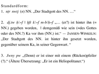 S t a n d a r d f o r m : 	

1. nTr nwtj (n) NN. „Der Stadtgott des NN. …“	

	

2. dj.tw HA≠f | xft kA≠f m-bAH≠f „… (er?) ist hinter ihn (=
NN.) gegeben worden, | demgemäß wie sein (=des Gottes
oder des NN.?) Ka vor ihm (NN.) ist.“ — JANSEN-WINKELN:
„Der Stadtgott des NN. ist hinter ihn gesetzt worden,
gegenüber seinem Ka, in seiner Gegenwart. “ 	

	

3. Jwny pw „(Denn) er ist einer mit einem (Rücken)pfeiler
(?).“ (Ältere Übersetzung: „Er ist ein Heliopolitaner.“) 	

 