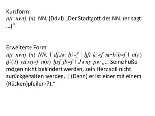 Kurzform:	
  	
  	
  
nTr nwtj (n) NN.	
  (Dd≠f)	
  „Der	
  StadtgoM	
  des	
  NN.	
  (er	
  sagt:	
  
…)“	
  
	
  
	
  
Erweiterte	
  Form:	
  
nTr nwtj (n) NN. | dj.tw HA≠f | xft kA≠f m-bAH≠f | n(n)
DA(.t) rd.wj≠f n(n) xsf jb≠f | Jwny pw	
  „...	
  Seine	
  Füße	
  
mögen	
  nicht	
  behindert	
  werden,	
  sein	
  Herz	
  soll	
  nicht	
  
zurückgehalten	
  werden.	
  |	
  (Denn)	
  er	
  ist	
  einer	
  mit	
  einem	
  
(Rücken)pfeiler	
  (?).“	
  	
  
 