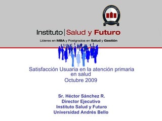 Satisfacción Usuaria en la atención primaria en salud  Octubre 2009  Sr. Héctor Sánchez R. Director Ejecutivo  Instituto Salud y Futuro Universidad Andrés Bello  