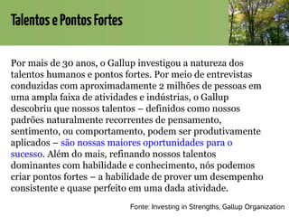 TalentosePontosFortes
Por mais de 30 anos, o Gallup investigou a natureza dos
talentos humanos e pontos fortes. Por meio de entrevistas
conduzidas com aproximadamente 2 milhões de pessoas em
uma ampla faixa de atividades e indústrias, o Gallup
descobriu que nossos talentos – definidos como nossos
padrões naturalmente recorrentes de pensamento,
sentimento, ou comportamento, podem ser produtivamente
aplicados – são nossas maiores oportunidades para o
sucesso. Além do mais, refinando nossos talentos
dominantes com habilidade e conhecimento, nós podemos
criar pontos fortes – a habilidade de prover um desempenho
consistente e quase perfeito em uma dada atividade.
Fonte: Investing in Strengths, Gallup Organization
 