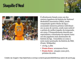 ShaquilleO’Neal
É oficialmente listado como um dos
maiores jogadores da história da National
Basketball Association (NBA), tendo
conquistado quatro títulos da liga e
acumulado inúmeros prêmios individuais
em 19 anos de carreira, sendo mais notável
o prêmio de melhor jogador da temporada,
em 2000. É frequentemente descrito por
especialistas e entusiastas do esporte como
um dos jogadores mais dominantes da
história da liga. Consolidou-se como o
sexto maior pontuador da história da NBA
(Fonte: Wikipedia)
• 170 kg, 2,18m
• Ponto fraco: arremessos livres
• Ponto forte: atuação como pivô,
próximo da cesta
Crédito da imagem: http://lakerholicz.com/wp-content/uploads/2013/03/shaq-lakers-61-points.jpg
 