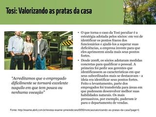 Tosi:Valorizandoaspratasdacasa
• O que torna o caso da Tosi peculiar é a
estratégia adotada pelos sócios: em vez de
identificar os pontos fracos dos
funcionários e ajudá-los a superar suas
deficiências, a empresa investe para que
eles aprimorem ainda mais seus pontos
fortes.
• Desde 2008, os sócios adotaram medidas
concretas para qualificar o pessoal. A
primeira foi pedir aos gerentes que
identificassem as características em que
seus subordinados mais se destacavam - a
ideia era identificar seus pontos fortes.
Feito o levantamento, parte dos
empregados foi transferida para áreas em
que pudessem desenvolver melhor suas
habilidades naturais. Os mais
persuasivos, por exemplo, puderam ir
para o departamento de vendas.
Fonte: http://exame.abril.com.br/revista-exame-pme/edicoes/0050/noticias/valorizando-as-pratas-da-casa?page=1
“Acreditamos que o empregado
dificilmente se tornará excelente
naquilo em que tem pouca ou
nenhuma vocação”
 
