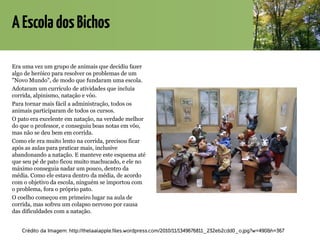 AEscoladosBichos
Era uma vez um grupo de animais que decidiu fazer
algo de heróico para resolver os problemas de um
"Novo Mundo", de modo que fundaram uma escola.
Adotaram um currículo de atividades que incluía
corrida, alpinismo, natação e vôo.
Para tornar mais fácil a administração, todos os
animais participaram de todos os cursos.
O pato era excelente em natação, na verdade melhor
do que o professor, e conseguiu boas notas em vôo,
mas não se deu bem em corrida.
Como ele era muito lento na corrida, precisou ficar
após as aulas para praticar mais, inclusive
abandonando a natação. E manteve este esquema até
que seu pé de pato ficou muito machucado, e ele no
máximo conseguia nadar um pouco, dentro da
média. Como ele estava dentro da média, de acordo
com o objetivo da escola, ninguém se importou com
o problema, fora o próprio pato.
O coelho começou em primeiro lugar na aula de
corrida, mas sofreu um colapso nervoso por causa
das dificuldades com a natação.
Crédito da Imagem: http://thelaalapple.files.wordpress.com/2010/11/1349676811_232eb2cdd0_o.jpg?w=490&h=367
 