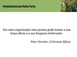 FortalecimentodosPontosFortes
Em uma organização uma pessoa pode tornar a sua
força eficaz e a sua fraqueza irrelevante.
Peter Drucker, O Gerente Eficaz
 