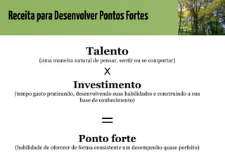 ReceitaparaDesenvolverPontosFortes
Talento
(uma maneira natural de pensar, sentir ou se comportar)
X
Investimento
(tempo gasto praticando, desenvolvendo suas habilidades e construindo a sua
base de conhecimento)
=
Ponto forte
(habilidade de oferecer de forma consistente um desempenho quase perfeito)
 