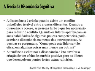 ATeoriadaDissonânciaCognitiva
• A dissonância é criada quando existe um conflito
psicológico terrível entre crenças diferentes. Quando a
dissonância ocorre, as pessoas farão o que for necessário
para reduzir o conflito. Quando os líderes aperfeiçoam as
suas habilidades de algumas poucas competências, pode-
se criar a dissonância na mente das outras pessoas. As
pessoas se perguntam, “Como pode este líder ser tão
eficaz em algumas coisas mas menos em outras?”
• A tendência é eliminar a dissonância e isto envolve a
criação de um efeito de auréola positivo para os líderes
que desenvolvem pontos fortes extraordinários.
Fonte: The Theory of Cognitive Dissonance, L. A. Festinger
 