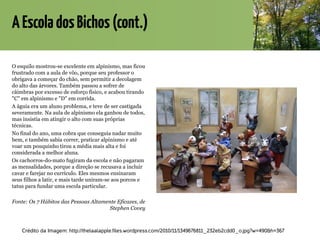 AEscoladosBichos(cont.)
O esquilo mostrou-se excelente em alpinismo, mas ficou
frustrado com a aula de vôo, porque seu professor o
obrigava a começar do chão, sem permitir a decolagem
do alto das árvores. Também passou a sofrer de
câimbras por excesso de esforço físico, e acabou tirando
"C" em alpinismo e "D" em corrida.
A águia era um aluno problema, e teve de ser castigada
severamente. Na aula de alpinismo ela ganhou de todos,
mas insistia em atingir o alto com suas próprias
técnicas.
No final do ano, uma cobra que conseguia nadar muito
bem, e também sabia correr, praticar alpinismo e até
voar um pouquinho tirou a média mais alta e foi
considerada a melhor aluna.
Os cachorros-do-mato fugiram da escola e não pagaram
as mensalidades, porque a direção se recusava a incluir
cavar e farejar no currículo. Eles mesmos ensinaram
seus filhos a latir, e mais tarde uniram-se aos porcos e
tatus para fundar uma escola particular.
Fonte: Os 7 Hábitos das Pessoas Altamente Eficazes, de
Stephen Covey
Crédito da Imagem: http://thelaalapple.files.wordpress.com/2010/11/1349676811_232eb2cdd0_o.jpg?w=490&h=367
 