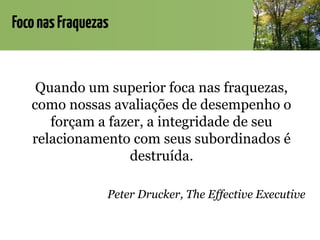 FoconasFraquezas
Quando um superior foca nas fraquezas,
como nossas avaliações de desempenho o
forçam a fazer, a integridade de seu
relacionamento com seus subordinados é
destruída.
Peter Drucker, The Effective Executive
 