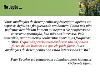 NoJapão...
“Suas avaliações de desempenho se preocupam apenas em
expor os defeitos e fraquezas de um homem. Como nós não
podemos demitir um homem ou negar a ele progresso na
carreira e promoção, isto não nos interessa. Pelo
contrário, quanto menos soubermos sobre suas fraquezas,
melhor. O que nós precisamos conhecer são os pontos
fortes de um homem e o que ele pode fazer. Suas
avaliações de desempenho não estão interessadas nisto.”
Peter Drucker em contato com administradores japoneses
O Gerente Eficaz
 