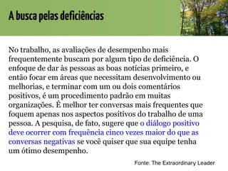 Abuscapelasdeficiências
No trabalho, as avaliações de desempenho mais
frequentemente buscam por algum tipo de deficiência. O
enfoque de dar às pessoas as boas notícias primeiro, e
então focar em áreas que necessitam desenvolvimento ou
melhorias, e terminar com um ou dois comentários
positivos, é um procedimento padrão em muitas
organizações. É melhor ter conversas mais frequentes que
foquem apenas nos aspectos positivos do trabalho de uma
pessoa. A pesquisa, de fato, sugere que o diálogo positivo
deve ocorrer com frequência cinco vezes maior do que as
conversas negativas se você quiser que sua equipe tenha
um ótimo desempenho.
Fonte: The Extraordinary Leader
 