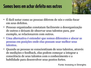 Somosbonsemachardefeitonosoutros
• É fácil notar como as pessoas diferem de nós e então focar
em seus defeitos.
• Pessoas organizadas constatam facilmente a desorganização
de outros e deixam de observar seus talentos para, por
exemplo, se relacionarem com outros.
• Uma alternativa é entender que somos diferentes e alocar as
pessoas em posições onde elas possam usar melhor seus
talentos.
• Quando as pessoas se conscientizam de seus talentos, através
de medições e feedback, elas podem começar a integrar a
consciência de seus talentos com o conhecimento e a
habilidade para desenvolver seus pontos fortes.
Fonte: Investing in Strenghts
 