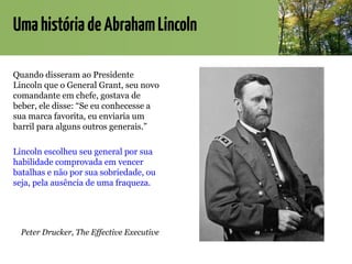 UmahistóriadeAbrahamLincoln
Quando disseram ao Presidente
Lincoln que o General Grant, seu novo
comandante em chefe, gostava de
beber, ele disse: “Se eu conhecesse a
sua marca favorita, eu enviaria um
barril para alguns outros generais.”
Lincoln escolheu seu general por sua
habilidade comprovada em vencer
batalhas e não por sua sobriedade, ou
seja, pela ausência de uma fraqueza.
Peter Drucker, The Effective Executive
 