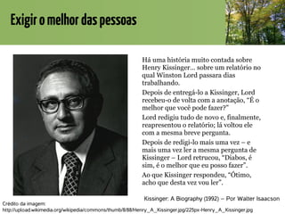 Exigiromelhordaspessoas
Kissinger: A Biography (1992) – Por Walter Isaacson
Há uma história muito contada sobre
Henry Kissinger… sobre um relatório no
qual Winston Lord passara dias
trabalhando.
Depois de entregá-lo a Kissinger, Lord
recebeu-o de volta com a anotação, “É o
melhor que você pode fazer?”
Lord redigiu tudo de novo e, finalmente,
reapresentou o relatório; lá voltou ele
com a mesma breve pergunta.
Depois de redigi-lo mais uma vez – e
mais uma vez ler a mesma pergunta de
Kissinger – Lord retrucou, “Diabos, é
sim, é o melhor que eu posso fazer”.
Ao que Kissinger respondeu, “Ótimo,
acho que desta vez vou ler”.
Crédito da imagem:
http://upload.wikimedia.org/wikipedia/commons/thumb/8/88/Henry_A_Kissinger.jpg/225px-Henry_A_Kissinger.jpg
 