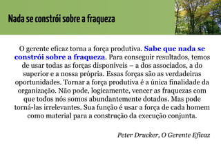 Nadaseconstróisobreafraqueza
O gerente eficaz torna a força produtiva. Sabe que nada se
constrói sobre a fraqueza. Para conseguir resultados, temos
de usar todas as forças disponíveis – a dos associados, a do
superior e a nossa própria. Essas forças são as verdadeiras
oportunidades. Tornar a força produtiva é a única finalidade da
organização. Não pode, logicamente, vencer as fraquezas com
que todos nós somos abundantemente dotados. Mas pode
torná-las irrelevantes. Sua função é usar a força de cada homem
como material para a construção da execução conjunta.
Peter Drucker, O Gerente Eficaz
 