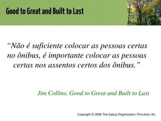 GoodtoGreatandBuilttoLast
“Não é suficiente colocar as pessoas certas 
no ônibus, é importante colocar as pessoas 
certas nos assentos certos dos ônibus.”
Jim Collins, Good to Great and Built to Last
Copyright © 2006 The Gallup Organization, Princeton, NJ.
 