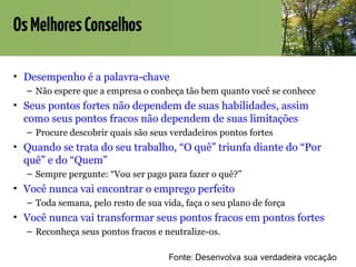 OsMelhoresConselhos
• Desempenho é a palavra-chave
– Não espere que a empresa o conheça tão bem quanto você se conhece
• Seus pontos fortes não dependem de suas habilidades, assim
como seus pontos fracos não dependem de suas limitações
– Procure descobrir quais são seus verdadeiros pontos fortes
• Quando se trata do seu trabalho, “O quê” triunfa diante do “Por
quê” e do “Quem”
– Sempre pergunte: “Vou ser pago para fazer o quê?”
• Você nunca vai encontrar o emprego perfeito
– Toda semana, pelo resto de sua vida, faça o seu plano de força
• Você nunca vai transformar seus pontos fracos em pontos fortes
– Reconheça seus pontos fracos e neutralize-os.
Fonte: Desenvolva sua verdadeira vocação
 