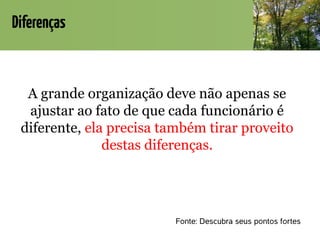 Diferenças
A grande organização deve não apenas se
ajustar ao fato de que cada funcionário é
diferente, ela precisa também tirar proveito
destas diferenças.
Fonte: Descubra seus pontos fortes
 