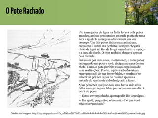 OPoteRachado
Um carregador de água na Índia levava dois potes
grandes, ambos pendurados em cada ponta de uma
vara a qual ele carregava atravessada em seu
pescoço. Um dos potes tinha uma rachadura,
enquanto o outro era perfeito e sempre chegava
cheio de água no fim da longa jornada entre o poço
e a casa do chefe. O pote rachado chegava apenas
pela metade.
Foi assim por dois anos, diariamente, o carregador
entregando um pote e meio de água na casa de seu
chefe. Claro, o pote perfeito estava orgulhoso de
suas realizações. Porém, o pote rachado estava
envergonhado de sua imperfeição, e sentindo-se
miserável por ser capaz de realizar apenas a
metade do que havia sido designado a fazer.
Após perceber que por dois anos havia sido uma
falha amarga, o pote falou para o homem um dia, à
beira do poço:
— Estou envergonhado, quero pedir-lhe desculpas.
— Por quê?, perguntou o homem. - De que você
está envergonhado?
Crédito da Imagem: http://2.bp.blogspot.com/-7x_n3O2onEU/Tbr3DzsB0xI/AAAAAAAAADE/rXuF-kqU-w4/s1600/poterachado.jpg
 