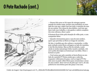 OPoteRachado(cont.)
— Nesses dois anos eu fui capaz de entregar apenas
metade da minha carga, porque essa rachadura no meu
lado faz com que a água vaze por todo o caminho da casa
de seu senhor. Por causa do meu defeito, você tem que
fazer todo esse trabalho, e não ganha o salário completo
dos seus esforços, disse o pote.
O homem ficou triste pela situação do velho pote, e com
compaixão falou:
— Quando retornarmos para a casa do meu senhor,
quero que percebas as flores ao longo do caminho.
De fato, à medida que eles subiam a montanha, o velho
pote rachado notou flores selvagens ao lado do caminho,
e isto lhe deu ânimo. Mas ao fim da estrada, o pote
ainda se sentia mal porque tinha vazado a metade, e de
novo pediu desculpas ao homem por sua falha. Disse o
homem ao pote:
— Você notou que pelo caminho só havia flores no seu
lado do caminho??? Notou ainda que a cada dia,
enquanto voltávamos do poço, você as regava??? Por
dois anos eu pude colher flores para ornamentar a mesa
do meu senhor. Sem você ser do jeito que você é, ele não
poderia ter essa beleza para dar graça à sua casa.
Crédito da Imagem: http://2.bp.blogspot.com/-7x_n3O2onEU/Tbr3DzsB0xI/AAAAAAAAADE/rXuF-kqU-w4/s1600/poterachado.jpg
 