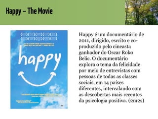 Happy–TheMovie
Happy é um documentário de
2011, dirigido, escrito e co-
produzido pelo cineasta
ganhador do Oscar Roko
Belic. O documentário
explora o tema da felicidade
por meio de entrevistas com
pessoas de todas as classes
sociais, em 14 países
diferentes, intercalando com
as descobertas mais recentes
da psicologia positiva. (2m2s)
 