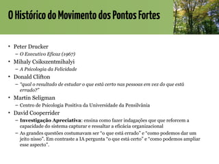 OHistóricodoMovimentodosPontosFortes
• Peter Drucker
– O Executivo Eficaz (1967)
• Mihaly Csikszentmihalyi
– A Psicologia da Felicidade
• Donald Clifton
– “qual o resultado de estudar o que está certo nas pessoas em vez do que está
errado?”
• Martin Seligman
– Centro de Psicologia Positiva da Universidade da Pensilvânia
• David Cooperrider
– Investigação Apreciativa: ensina como fazer indagações que que reforcem a
capacidade do sistema capturar e ressaltar a eficácia organizacional
– As grandes questões costumavam ser “o que está errado” e “como podemos dar um
jeito nisso”. Em contraste a IA pergunta “o que está certo” e “como podemos ampliar
esse aspecto”.
 