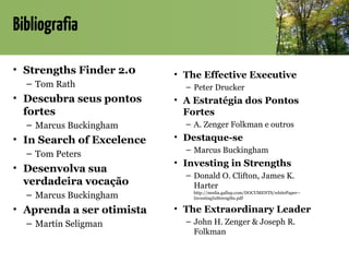 Bibliografia
• Strengths Finder 2.0
– Tom Rath
• Descubra seus pontos
fortes
– Marcus Buckingham
• In Search of Excelence
– Tom Peters
• Desenvolva sua
verdadeira vocação
– Marcus Buckingham
• Aprenda a ser otimista
– Martin Seligman
• The Effective Executive
– Peter Drucker
• A Estratégia dos Pontos
Fortes
– A. Zenger Folkman e outros
• Destaque-se
– Marcus Buckingham
• Investing in Strengths
– Donald O. Clifton, James K.
Harter
http://media.gallup.com/DOCUMENTS/whitePaper--
InvestingInStrengths.pdf
• The Extraordinary Leader
– John H. Zenger & Joseph R.
Folkman
 