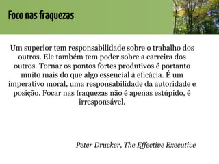 Foconasfraquezas
Um superior tem responsabilidade sobre o trabalho dos
outros. Ele também tem poder sobre a carreira dos
outros. Tornar os pontos fortes produtivos é portanto
muito mais do que algo essencial à eficácia. É um
imperativo moral, uma responsabilidade da autoridade e
posição. Focar nas fraquezas não é apenas estúpido, é
irresponsável.
Peter Drucker, The Effective Executive
 