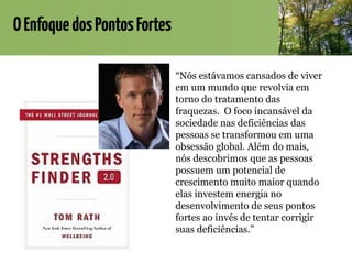 OEnfoquedosPontosFortes
“Nós estávamos cansados de viver
em um mundo que revolvia em
torno do tratamento das
fraquezas. O foco incansável da
sociedade nas deficiências das
pessoas se transformou em uma
obsessão global. Além do mais,
nós descobrimos que as pessoas
possuem um potencial de
crescimento muito maior quando
elas investem energia no
desenvolvimento de seus pontos
fortes ao invés de tentar corrigir
suas deficiências.”
 