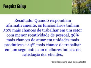 PesquisaGallup
Resultado: Quando respondiam
afirmativamente, os funcionários tinham
50% mais chances de trabalhar em um setor
com menor rotatividade de pessoal, 38%
mais chances de atuar em unidades mais
produtivas e 44% mais chance de trabalhar
em um segmento com melhores índices de
satisfação dos clientes.
Fonte: Descubra seus pontos fortes
 
