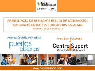 SATISFACCIÓ i MOTIVACIÓ
laboral dels educadors catalans

  PRESENTACIÓ DE RESULTATS ESTUDI DE SATISFACCIÓ i
     MOTIVACIÓ ENTRE ELS EDUCADORS CATALANS
                      Barcelona, 15 de març de 2013


  Andrea Cosialls. Periodista               Anna San. Psicóloga
 