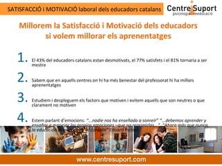 SATISFACCIÓ i MOTIVACIÓ laboral dels educadors catalans

    Millorem la Satisfacció i Motivació dels educadors
           si volem millorar els aprenentatges

   1.   El 43% del educadors catalans estan desmotivats, el 77% satisfets i el 81% tornaria a ser
        mestre


   2.   Sabem que en aquells centres on hi ha més benestar del professorat hi ha millors
        aprenentatges


   3.   Estudiem i despleguem els factors que motiven i evitem aquells que son neutres o que
        clarament no motiven


   4.   Estem parlant d’emocions: “...nadie nos ha enseñado a sonreír” “...debemos aprender y
        ensañar a manejar las propias emociones –que no reprimirlas...”. “Ahora más que nunca,
        la educación debe apuntar al corazón” Eduard Punset
 