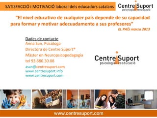 SATISFACCIÓ i MOTIVACIÓ laboral dels educadors catalans

    “El nivel educativo de cualquier país depende de su capacidad
  para formar y motivar adecuadamente a sus profesores”
                                                          EL PAÍS marzo 2013

          Dades de contacte
          Anna San. Psicòloga
          Directora de Centre Suport®
          Màster en Neuropsicopedagogia
          tel 93.680.30.08
          asan@centresuport.com
          www.centresuport.info
          www.centresuport.com
 