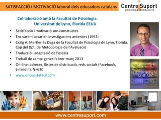 SATISFACCIÓ i MOTIVACIÓ laboral dels educadors catalans

       Col·laboració amb la Facultat de Psicologia.
                Universitat de Lynn, Florida EEUU
  •   Satisfacció i motivació son constructes
  •   Ens varem basar en investigacions anteriors (1992)
  •   Craig A. Mertler és Degà de la Facultat de Psicologia de Lynn, Florida.
      Cap del Dpt. de Metodologia de l’Avaluació
  •   Traducció i adaptació de l’escala
  •   Treball de camp: gener-febrer-març 2013
  •   On-line: adreces, llistes de distribució, reds socials (Facebook,
      LinkedIn). N=630
  •   www.encuestafacil.com
 