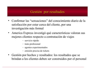 Gestión por resultados

• Confirmar las “sensaciones” del conocimiento diario de la
  satisfacción por estar cerca del cliente, por una
  investigación más formal
• America Express investigó qué características valoran sus
  mejores clientes respecto a contratación de viajes
           –   servicio rápido
           –   trato profesional
           –   agentes experimentados
           –   emisión precisa de tickets
• Gestión por hechos y resultados: los resultados que se
  brindan a los clientes deben ser construidos por el personal
 