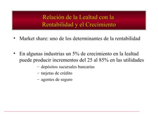 Relación de la Lealtad con la
             Rentabilidad y el Crecimiento

• Market share: uno de los determinantes de la rentabilidad

• En algunas industrias un 5% de crecimiento en la lealtad
  puede producir incrementos del 25 al 85% en las utilidades
           – depósitos sucursales bancarias
           – tarjetas de crédito
           – agentes de seguro
 