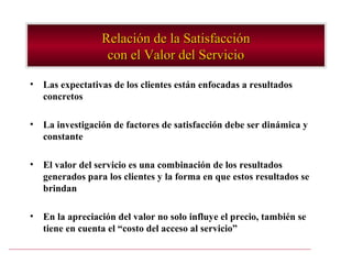 Relación de la Satisfacción
                   con el Valor del Servicio

•   Las expectativas de los clientes están enfocadas a resultados
    concretos

•   La investigación de factores de satisfacción debe ser dinámica y
    constante

•   El valor del servicio es una combinación de los resultados
    generados para los clientes y la forma en que estos resultados se
    brindan

•   En la apreciación del valor no solo influye el precio, también se
    tiene en cuenta el “costo del acceso al servicio”
 