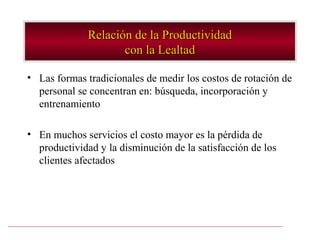 Relación de la Productividad
                     con la Lealtad

• Las formas tradicionales de medir los costos de rotación de
  personal se concentran en: búsqueda, incorporación y
  entrenamiento

• En muchos servicios el costo mayor es la pérdida de
  productividad y la disminución de la satisfacción de los
  clientes afectados
 