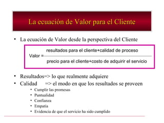 La ecuación de Valor para el Cliente

• La ecuación de Valor desde la perspectiva del Cliente

                  resultados para el cliente+calidad de proceso
      Valor =
                  precio para el cliente+costo de adquirir el servicio


• Resultados=> lo que realmente adquiere
• Calidad => el modo en que los resultados se proveen
       •   Cumplir las promesas
       •   Puntualidad
       •   Confianza
       •   Empatía
       •   Evidencia de que el servicio ha sido cumplido
 