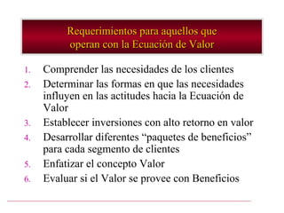 Requerimientos para aquellos que
          operan con la Ecuación de Valor

1.   Comprender las necesidades de los clientes
2.   Determinar las formas en que las necesidades
     influyen en las actitudes hacia la Ecuación de
     Valor
3.   Establecer inversiones con alto retorno en valor
4.   Desarrollar diferentes “paquetes de beneficios”
     para cada segmento de clientes
5.   Enfatizar el concepto Valor
6.   Evaluar si el Valor se provee con Beneficios
 