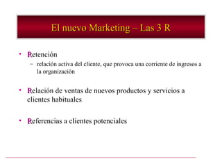 El nuevo Marketing – Las 3 R

• Retención
   – relación activa del cliente, que provoca una corriente de ingresos a
     la organización


• Relación de ventas de nuevos productos y servicios a
  clientes habituales

• Referencias a clientes potenciales
 
