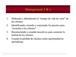 Management 3 R´s

1.   Midiendo y difundiendo el “tiempo de vida de valor” de
     los clientes
2.   Identificando, creando y mejorando los puestos para
     “escuchar a los clientes”
3.   Reconociendo y creando incentivos para construir la
     lealtad de los clientes
4.   Usando la pérdida de clientes como oportunidad de
     aprendizaje
 