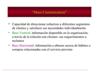 “Mass Customization”

• Capacidad de direccionar esfuerzos a diferentes segmentos
  de clientes y satisfacer sus necesidades individualmente
• Base Vertical: información disponible en la organización,
  a través de la relación con clientes: sus requerimientos o
  reclamos
• Base Horizontal: información a obtener acerca de hábitos o
  compras relacionadas con el servicio provisto
 