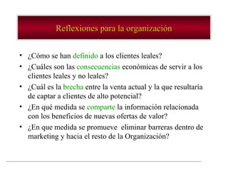 Reflexiones para la organización

• ¿Cómo se han definido a los clientes leales?
• ¿Cuáles son las consecuencias económicas de servir a los
  clientes leales y no leales?
• ¿Cuál es la brecha entre la venta actual y la que resultaría
  de captar a clientes de alto potencial?
• ¿En qué medida se comparte la información relacionada
  con los beneficios de nuevas ofertas de valor?
• ¿En que medida se promueve eliminar barreras dentro de
  marketing y hacia el resto de la Organización?
 