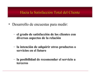 Hacia la Satisfacción Total del Cliente


• Desarrollo de encuestas para medir:

   – el grado de satisfacción de los clientes con
     diversos aspectos de la relación

   – la intención de adquirir otros productos o
     servicios en el futuro

   – la posibilidad de recomendar el servicio a
     terceros
 