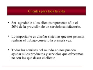Clientes para toda la vida


• Ser agradable a los clientes representa sólo el
  20% de la provisión de un servicio satisfactorio.

• Lo importante es diseñar sistemas que nos permita
  realizar el trabajo correcto la primera vez.

• Todas las sonrisas del mundo no nos pueden
  ayudar si los productos y servicios que ofrecemos
  no son los que desea el cliente
 