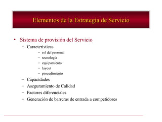 Elementos de la Estrategia de Servicio

• Sistema de provisión del Servicio
   – Caracteristicas
            –   rol del personal
            –   tecnología
            –   equipamiento
            –   layout
            –   procedimiento
   –   Capacidades
   –   Aseguramiento de Calidad
   –   Factores diferenciales
   –   Generación de barreras de entrada a competidores
 